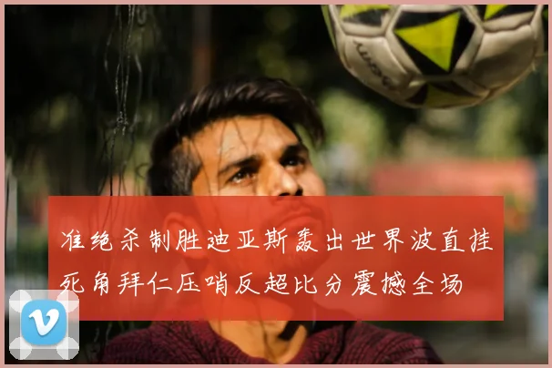 准绝杀制胜迪亚斯轰出世界波直挂死角拜仁压哨反超比分震撼全场