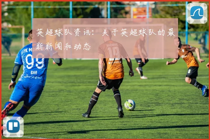 英超球队资讯：关于英超球队的最新新闻和动态