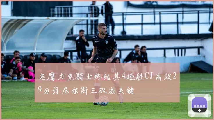 老鹰力克骑士终结其4连胜CJ高效29分丹尼尔斯三双成关键