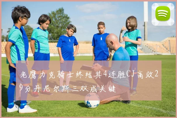 老鹰力克骑士终结其4连胜CJ高效29分丹尼尔斯三双成关键