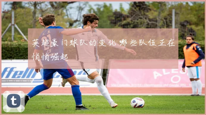 英超豪门球队的变化 哪些队伍正在悄悄崛起