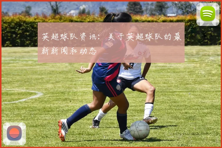 英超球队资讯：关于英超球队的最新新闻和动态
